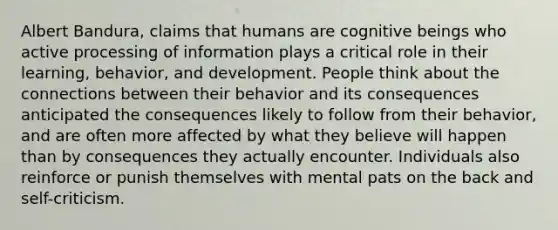 Albert Bandura, claims that humans are cognitive beings who active processing of information plays a critical role in their learning, behavior, and development. People think about the connections between their behavior and its consequences anticipated the consequences likely to follow from their behavior, and are often more affected by what they believe will happen than by consequences they actually encounter. Individuals also reinforce or punish themselves with mental pats on the back and self-criticism.