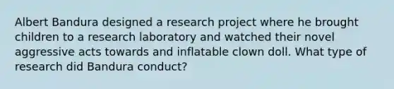 Albert Bandura designed a research project where he brought children to a research laboratory and watched their novel aggressive acts towards and inflatable clown doll. What type of research did Bandura conduct?