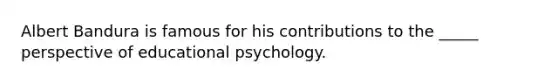 Albert Bandura is famous for his contributions to the _____ perspective of educational psychology.