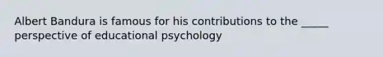 Albert Bandura is famous for his contributions to the _____ perspective of educational psychology