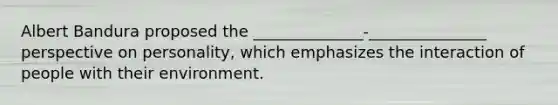 Albert Bandura proposed the ______________-_______________ perspective on personality, which emphasizes the interaction of people with their environment.