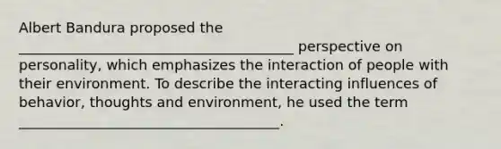 Albert Bandura proposed the _______________________________________ perspective on personality, which emphasizes the interaction of people with their environment. To describe the interacting influences of behavior, thoughts and environment, he used the term _____________________________________.