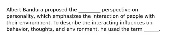 Albert Bandura proposed the _________ perspective on personality, which emphasizes the interaction of people with their environment. To describe the interacting influences on behavior, thoughts, and environment, he used the term ______.