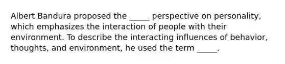 Albert Bandura proposed the _____ perspective on personality, which emphasizes the interaction of people with their environment. To describe the interacting influences of behavior, thoughts, and environment, he used the term _____.