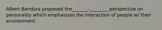 Albert Bandura proposed the_______-________ perspective on personality which emphasizes the interaction of people w/ their environment