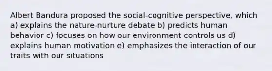 Albert Bandura proposed the social-cognitive perspective, which a) explains the nature-nurture debate b) predicts human behavior c) focuses on how our environment controls us d) explains human motivation e) emphasizes the interaction of our traits with our situations