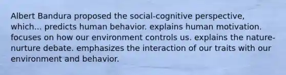 Albert Bandura proposed the social-cognitive perspective, which... predicts human behavior. explains human motivation. focuses on how our environment controls us. explains the nature-nurture debate. emphasizes the interaction of our traits with our environment and behavior.