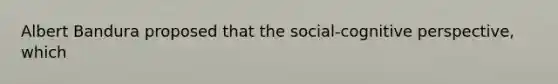 Albert Bandura proposed that the social-cognitive perspective, which