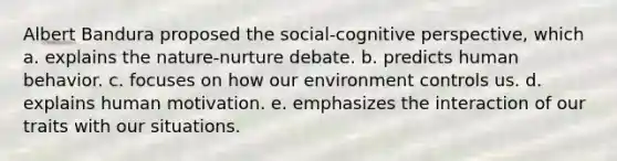 Albert Bandura proposed the social-cognitive perspective, which a. explains the nature-nurture debate. b. predicts human behavior. c. focuses on how our environment controls us. d. explains human motivation. e. emphasizes the interaction of our traits with our situations.