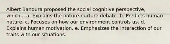 Albert Bandura proposed the social-cognitive perspective, which... a. Explains the nature-nurture debate. b. Predicts human nature. c. Focuses on how our environment controls us. d. Explains human motivation. e. Emphasizes the interaction of our traits with our situations.