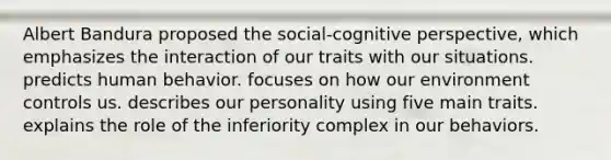 Albert Bandura proposed the social-cognitive perspective, which emphasizes the interaction of our traits with our situations. predicts human behavior. focuses on how our environment controls us. describes our personality using five main traits. explains the role of the inferiority complex in our behaviors.