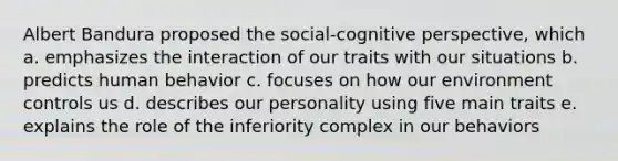 Albert Bandura proposed the social-cognitive perspective, which a. emphasizes the interaction of our traits with our situations b. predicts human behavior c. focuses on how our environment controls us d. describes our personality using five main traits e. explains the role of the inferiority complex in our behaviors