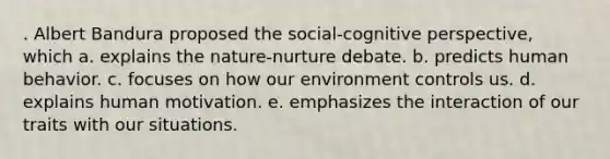 . Albert Bandura proposed the social-<a href='https://www.questionai.com/knowledge/k1KipFktG6-cognitive-perspective' class='anchor-knowledge'>cognitive perspective</a>, which a. explains the nature-nurture debate. b. predicts human behavior. c. focuses on how our environment controls us. d. explains human motivation. e. emphasizes the interaction of our traits with our situations.