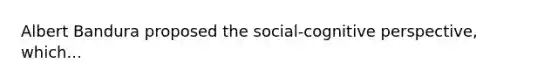 Albert Bandura proposed the social-cognitive perspective, which...