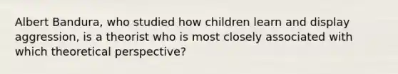 Albert Bandura, who studied how children learn and display aggression, is a theorist who is most closely associated with which theoretical perspective?