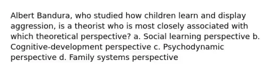 Albert Bandura, who studied how children learn and display aggression, is a theorist who is most closely associated with which theoretical perspective? a. Social learning perspective b. Cognitive-development perspective c. Psychodynamic perspective d. Family systems perspective