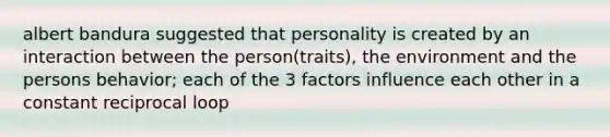 albert bandura suggested that personality is created by an interaction between the person(traits), the environment and the persons behavior; each of the 3 factors influence each other in a constant reciprocal loop