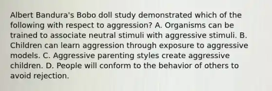 Albert Bandura's Bobo doll study demonstrated which of the following with respect to aggression? A. Organisms can be trained to associate neutral stimuli with aggressive stimuli. B. Children can learn aggression through exposure to aggressive models. C. Aggressive parenting styles create aggressive children. D. People will conform to the behavior of others to avoid rejection.