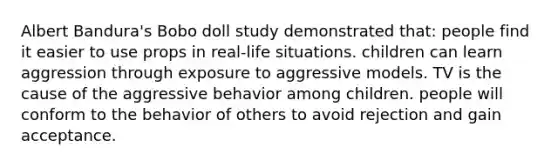 Albert Bandura's Bobo doll study demonstrated that: people find it easier to use props in real-life situations. children can learn aggression through exposure to aggressive models. TV is the cause of the aggressive behavior among children. people will conform to the behavior of others to avoid rejection and gain acceptance.