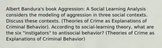 Albert Bandura's book Aggression: A Social Learning Analysis considers the modeling of aggression in three social contexts. Discuss these contexts. (Theories of Crime as Explanations of Criminal Behavior). According to social-learning theory, what are the six "instigators" to antisocial behavior? (Theories of Crime as Explanations of Criminal Behavior)