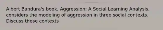 Albert Bandura's book, Aggression: A Social Learning Analysis, considers the modeling of aggression in three social contexts. Discuss these contexts