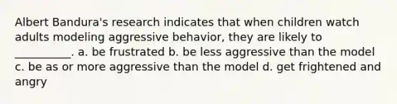 Albert Bandura's research indicates that when children watch adults modeling aggressive behavior, they are likely to __________. a. be frustrated b. be less aggressive than the model c. be as or more aggressive than the model d. get frightened and angry