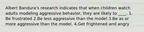 Albert Bandura's research indicates that when children watch adults modeling aggressive behavior, they are likely to ____. 1. Be frustrated 2.Be less aggressive than the model 3.Be as or more aggressive than the model. 4.Get frightened and angry