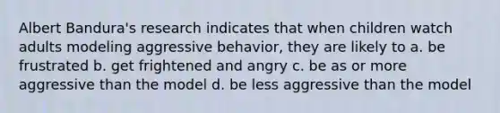 Albert Bandura's research indicates that when children watch adults modeling aggressive behavior, they are likely to a. be frustrated b. get frightened and angry c. be as or more aggressive than the model d. be less aggressive than the model