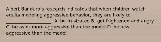 Albert Bandura's research indicates that when children watch adults modeling aggressive behavior, they are likely to ____________________. A. be frustrated B. get frightened and angry C. be as or more aggressive than the model D. be less aggressive than the model