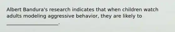 Albert Bandura's research indicates that when children watch adults modeling aggressive behavior, they are likely to _____________________.