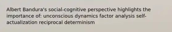 Albert Bandura's social-cognitive perspective highlights the importance of: unconscious dynamics factor analysis self-actualization reciprocal determinism