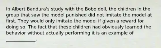 In Albert Bandura's study with the Bobo doll, the children in the group that saw the model punished did not imitate the model at first. They would only imitate the model if given a reward for doing so. The fact that these children had obviously learned the behavior without actually performing it is an example of _____________.