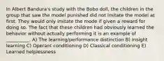 In Albert Bandura's study with the Bobo doll, the children in the group that saw the model punished did not imitate the model at first. They would only imitate the mode if given a reward for doing so. The fact that these children had obviously learned the behavior without actually performing it is an example of __________. A) The learning/performance distinction B) Insight learning C) Operant conditioning D) Classical conditioning E) Learned helplessness