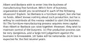 Albert and Barbara wish to enter into the business of manufacturing fine furniture. Which form of business organization would you recommend in each of the following situations? Explain. (a) Barbara is a furniture expert, but she has no funds. Albert knows nothing about such production, but he is willing to contribute all the money needed to start the business. (b) The furniture-manufacturing process requires more capital than Albert or Barbara can raise together. However, they wish to maintain control of the business. (c) The production process can be very dangerous, and a large tort judgement against the business is foreseeable. (d) Sales will be nationwide. (e) A loss is expected for the first several years.