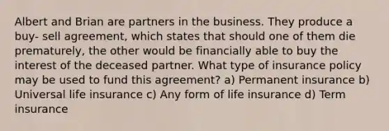 Albert and Brian are partners in the business. They produce a buy- sell agreement, which states that should one of them die prematurely, the other would be financially able to buy the interest of the deceased partner. What type of insurance policy may be used to fund this agreement? a) Permanent insurance b) Universal life insurance c) Any form of life insurance d) Term insurance