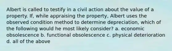 Albert is called to testify in a civil action about the value of a property. If, while appraising the property, Albert uses the observed condition method to determine depreciation, which of the following would he most likely consider? a. economic obsolescence b. functional obsolescence c. physical deterioration d. all of the above