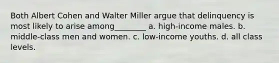 Both Albert Cohen and Walter Miller argue that delinquency is most likely to arise among________ a. high-income males. b. middle-class men and women. c. low-income youths. d. all class levels.