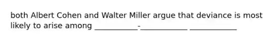 both Albert Cohen and Walter Miller argue that deviance is most likely to arise among ___________-____________ ____________