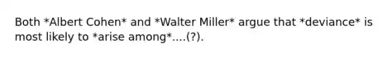 Both *Albert Cohen* and *Walter Miller* argue that *deviance* is most likely to *arise among*....(?).