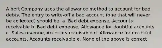 Albert Company uses the allowance method to account for bad debts. The entry to write-off a bad account (one that will never be collected) should be: a. Bad debt expense, Accounts receivable b. Bad debt expense, Allowance for doubtful accounts c. Sales revenue, Accounts receivable d. Allowance for doubtful accounts, Accounts receivable e. None of the above is correct