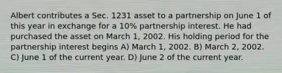 Albert contributes a Sec. 1231 asset to a partnership on June 1 of this year in exchange for a 10% partnership interest. He had purchased the asset on March 1, 2002. His holding period for the partnership interest begins A) March 1, 2002. B) March 2, 2002. C) June 1 of the current year. D) June 2 of the current year.