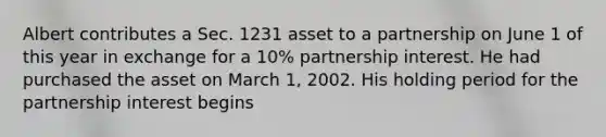 Albert contributes a Sec. 1231 asset to a partnership on June 1 of this year in exchange for a​ 10% partnership interest. He had purchased the asset on March​ 1, 2002. His holding period for the partnership interest begins