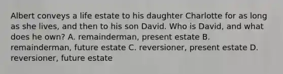 Albert conveys a life estate to his daughter Charlotte for as long as she lives, and then to his son David. Who is David, and what does he own? A. remainderman, present estate B. remainderman, future estate C. reversioner, present estate D. reversioner, future estate