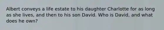 Albert conveys a life estate to his daughter Charlotte for as long as she lives, and then to his son David. Who is David, and what does he own?