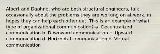 Albert and Daphne, who are both structural engineers, talk occasionally about the problems they are working on at work, in hopes they can help each other out. This is an example of what type of organizational communication? a. Decentralized communication b. Downward communication c. Upward communication d. Horizontal communication e. Virtual communication