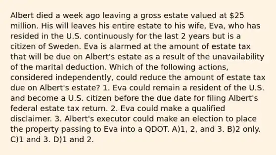 Albert died a week ago leaving a gross estate valued at 25 million. His will leaves his entire estate to his wife, Eva, who has resided in the U.S. continuously for the last 2 years but is a citizen of Sweden. Eva is alarmed at the amount of estate tax that will be due on Albert's estate as a result of the unavailability of the marital deduction. Which of the following actions, considered independently, could reduce the amount of estate tax due on Albert's estate? 1. Eva could remain a resident of the U.S. and become a U.S. citizen before the due date for filing Albert's federal estate tax return. 2. Eva could make a qualified disclaimer. 3. Albert's executor could make an election to place the property passing to Eva into a QDOT. A)1, 2, and 3. B)2 only. C)1 and 3. D)1 and 2.