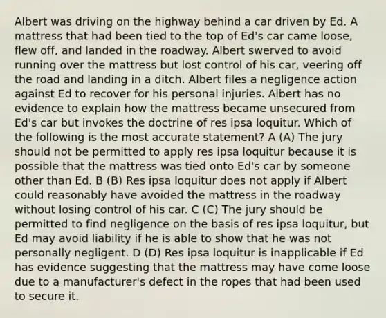 Albert was driving on the highway behind a car driven by Ed. A mattress that had been tied to the top of Ed's car came loose, flew off, and landed in the roadway. Albert swerved to avoid running over the mattress but lost control of his car, veering off the road and landing in a ditch. Albert files a negligence action against Ed to recover for his personal injuries. Albert has no evidence to explain how the mattress became unsecured from Ed's car but invokes the doctrine of res ipsa loquitur. Which of the following is the most accurate statement? A (A) The jury should not be permitted to apply res ipsa loquitur because it is possible that the mattress was tied onto Ed's car by someone other than Ed. B (B) Res ipsa loquitur does not apply if Albert could reasonably have avoided the mattress in the roadway without losing control of his car. C (C) The jury should be permitted to find negligence on the basis of res ipsa loquitur, but Ed may avoid liability if he is able to show that he was not personally negligent. D (D) Res ipsa loquitur is inapplicable if Ed has evidence suggesting that the mattress may have come loose due to a manufacturer's defect in the ropes that had been used to secure it.