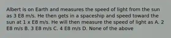 Albert is on Earth and measures the speed of light from the sun as 3 E8 m/s. He then gets in a spaceship and speed toward the sun at 1 x E8 m/s. He will then measure the speed of light as A. 2 E8 m/s B. 3 E8 m/s C. 4 E8 m/s D. None of the above