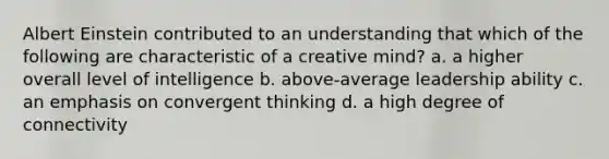 Albert Einstein contributed to an understanding that which of the following are characteristic of a creative mind? a. a higher overall level of intelligence b. above-average leadership ability c. an emphasis on convergent thinking d. a high degree of connectivity