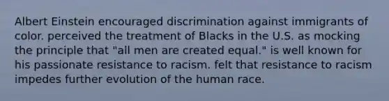 Albert Einstein encouraged discrimination against immigrants of color. perceived the treatment of Blacks in the U.S. as mocking the principle that "all men are created equal." is well known for his passionate resistance to racism. felt that resistance to racism impedes further evolution of the human race.